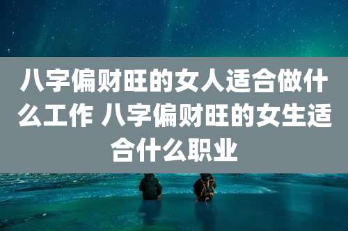 八字偏财旺的女人适合做什么工作 八字偏财旺的女生适合什么职业