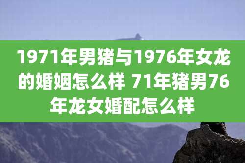 1971年男猪与1976年女龙的婚姻怎么样 71年猪男76年龙女婚配怎么样
