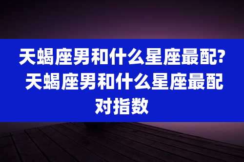 天蝎座男和什么星座最配? 天蝎座男和什么星座最配对指数