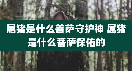 属猪是什么菩萨守护神 属猪是什么菩萨保佑的