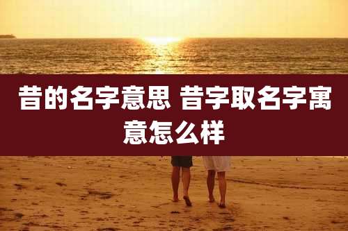 昔的名字意思 昔字取名字寓意怎么样