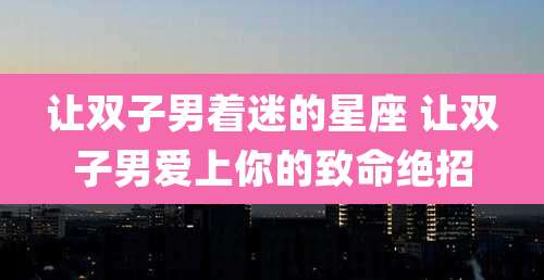 让双子男着迷的星座 让双子男爱上你的致命绝招