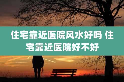 住宅靠近医院风水好吗 住宅靠近医院好不好