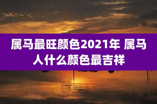 属马最旺颜色2021年 属马人什么颜色最吉祥