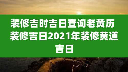 装修吉时吉日查询老黄历 装修吉日2021年装修黄道吉日