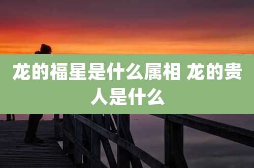 龙的福星是什么属相 龙的贵人是什么