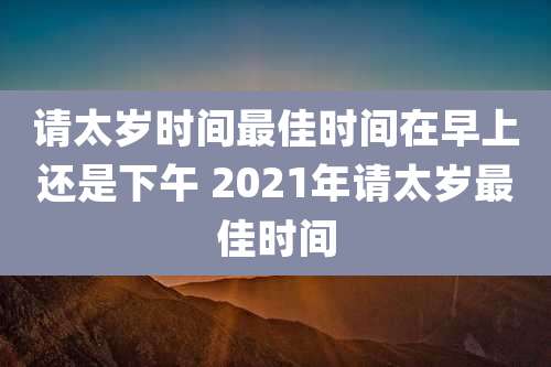 请太岁时间最佳时间在早上还是下午 2021年请太岁最佳时间