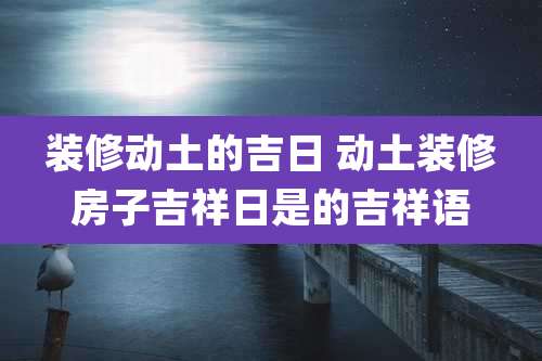 装修动土的吉日 动土装修房子吉祥日是的吉祥语
