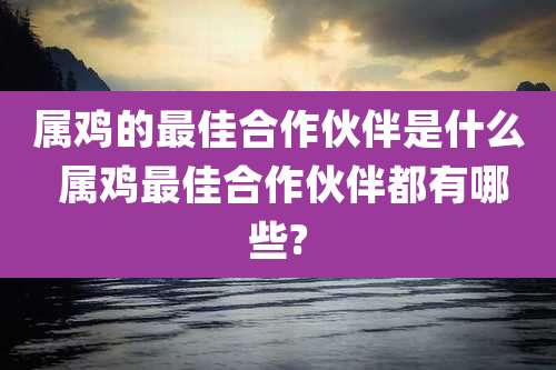 属鸡的最佳合作伙伴是什么 属鸡最佳合作伙伴都有哪些?