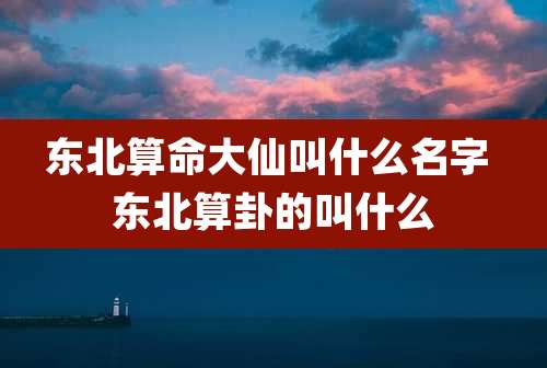 东北算命大仙叫什么名字 东北算卦的叫什么
