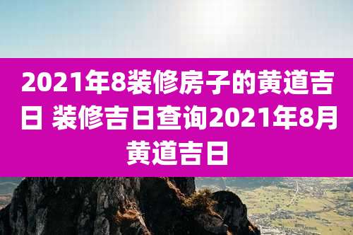 2021年8装修房子的黄道吉日 装修吉日查询2021年8月黄道吉日