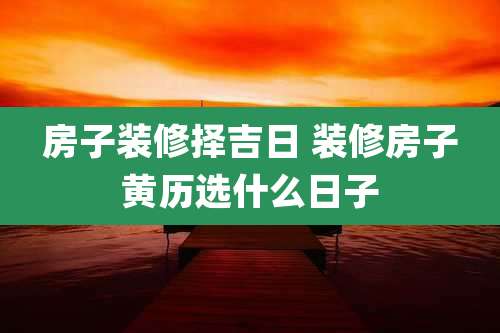 房子装修择吉日 装修房子黄历选什么日子