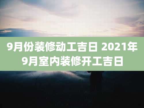 9月份装修动工吉日 2021年9月室内装修开工吉日