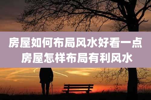 房屋如何布局风水好看一点 房屋怎样布局有利风水