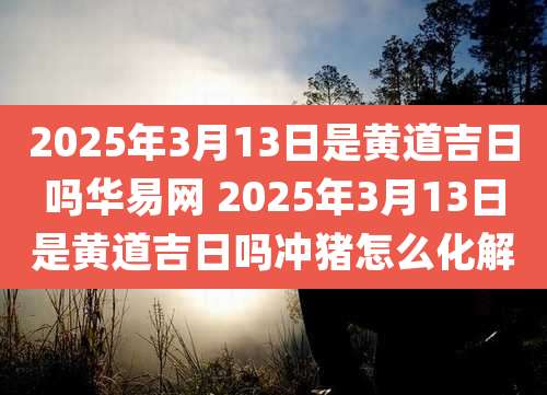 2025年3月13日是黄道吉日吗华易网 2025年3月13日是黄道吉日吗冲猪怎么化解
