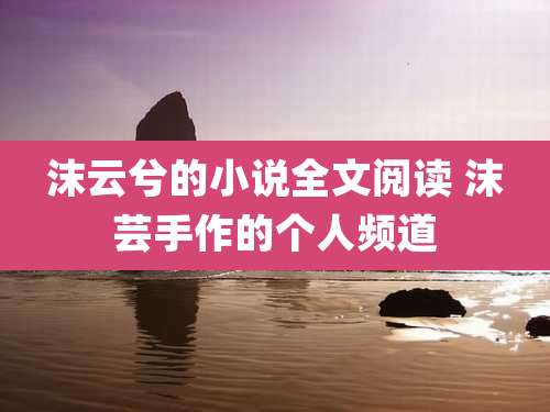 沫云兮的小说全文阅读 沫芸手作的个人频道