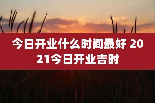 今日开业什么时间最好 2021今日开业吉时