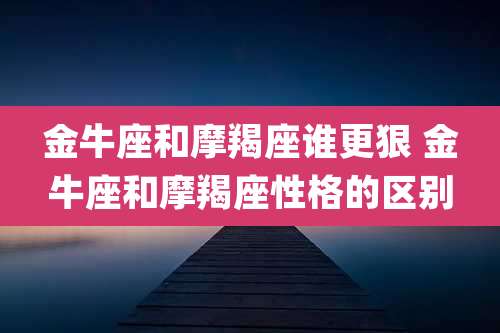 金牛座和摩羯座谁更狠 金牛座和摩羯座性格的区别