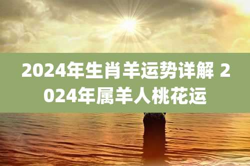 2024年生肖羊运势详解 2024年属羊人桃花运