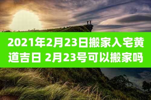 2021年2月23日搬家入宅黄道吉日 2月23号可以搬家吗