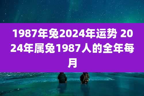 1987年兔2024年运势 2024年属兔1987人的全年每月