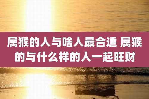 属猴的人与啥人最合适 属猴的与什么样的人一起旺财