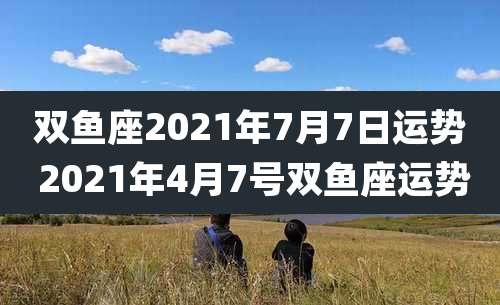 双鱼座2021年7月7日运势 2021年4月7号双鱼座运势