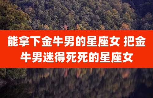 能拿下金牛男的星座女 把金牛男迷得死死的星座女