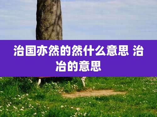 治国亦然的然什么意思 治冶的意思