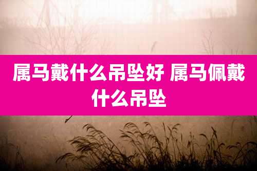 属马戴什么吊坠好 属马佩戴什么吊坠