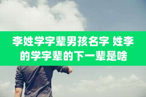 李姓学字辈男孩名字 姓李的学字辈的下一辈是啥