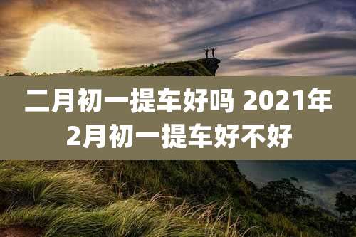 二月初一提车好吗 2021年2月初一提车好不好
