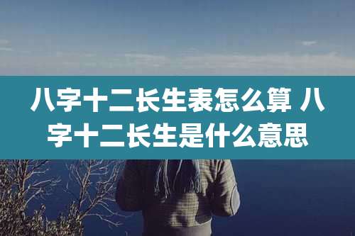 八字十二长生表怎么算 八字十二长生是什么意思