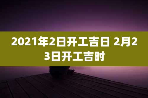 2021年2日开工吉日 2月23日开工吉时