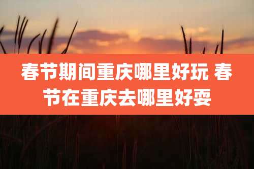 春节期间重庆哪里好玩 春节在重庆去哪里好耍