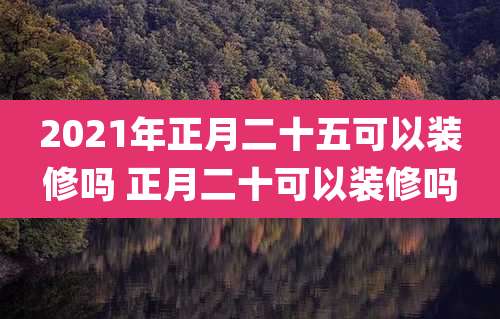 2021年正月二十五可以装修吗 正月二十可以装修吗