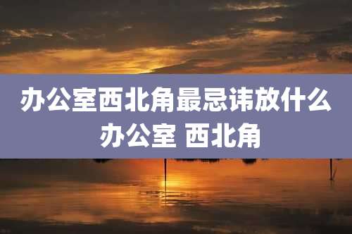 办公室西北角最忌讳放什么 办公室 西北角