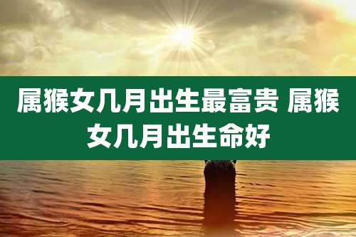 属猴女几月出生最富贵 属猴女几月出生命好