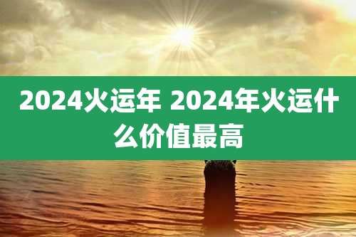 2024火运年 2024年火运什么价值最高