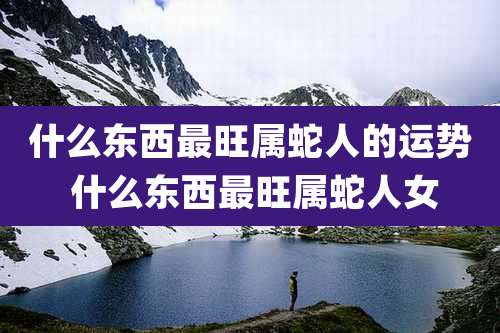 什么东西最旺属蛇人的运势 什么东西最旺属蛇人女