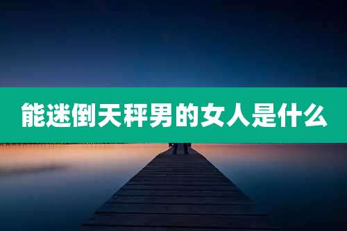 能迷倒天秤男的女人是什么