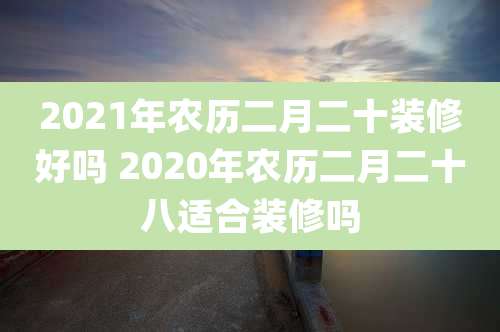 2021年农历二月二十装修好吗 2020年农历二月二十八适合装修吗