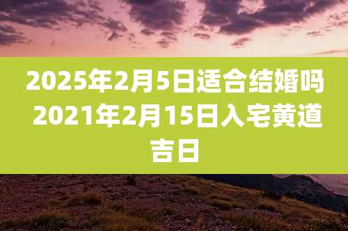 2025年2月5日适合结婚吗 2021年2月15日入宅黄道吉日