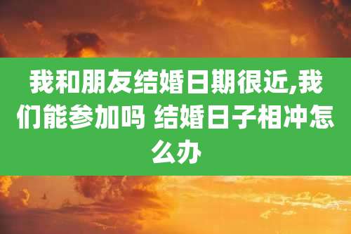 我和朋友结婚日期很近,我们能参加吗 结婚日子相冲怎么办