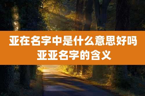 亚在名字中是什么意思好吗 亚亚名字的含义