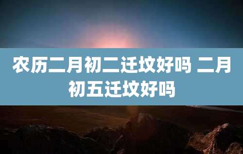 农历二月初二迁坟好吗 二月初五迁坟好吗