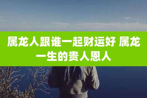 属龙人跟谁一起财运好 属龙一生的贵人恩人