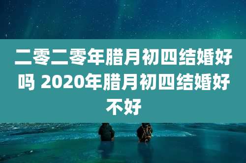 二零二零年腊月初四结婚好吗 2020年腊月初四结婚好不好