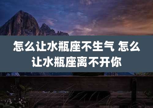 怎么让水瓶座不生气 怎么让水瓶座离不开你