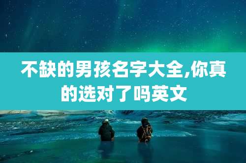 不缺的男孩名字大全,你真的选对了吗英文